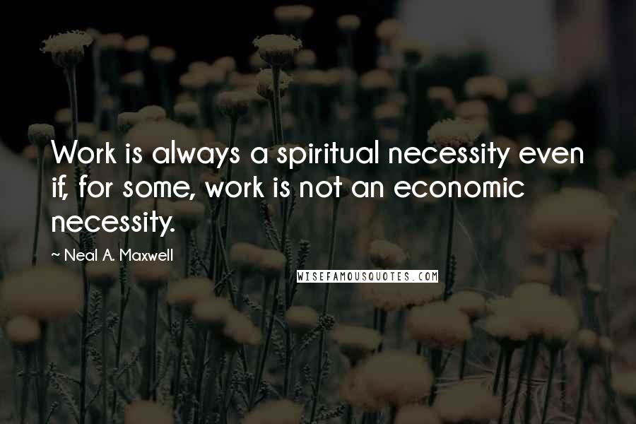 Neal A. Maxwell quotes: Work is always a spiritual necessity even if, for some, work is not an economic necessity.