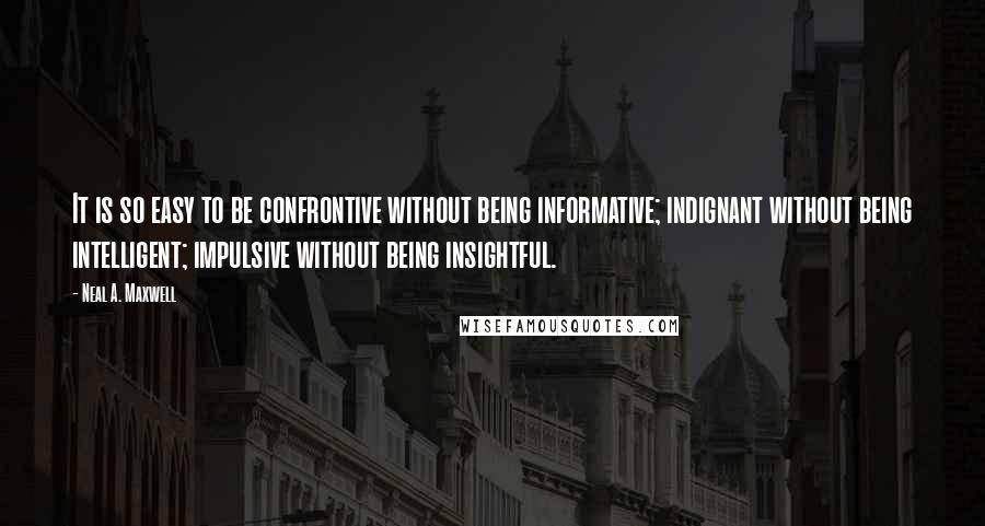 Neal A. Maxwell quotes: It is so easy to be confrontive without being informative; indignant without being intelligent; impulsive without being insightful.