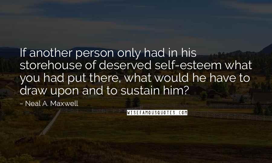 Neal A. Maxwell quotes: If another person only had in his storehouse of deserved self-esteem what you had put there, what would he have to draw upon and to sustain him?