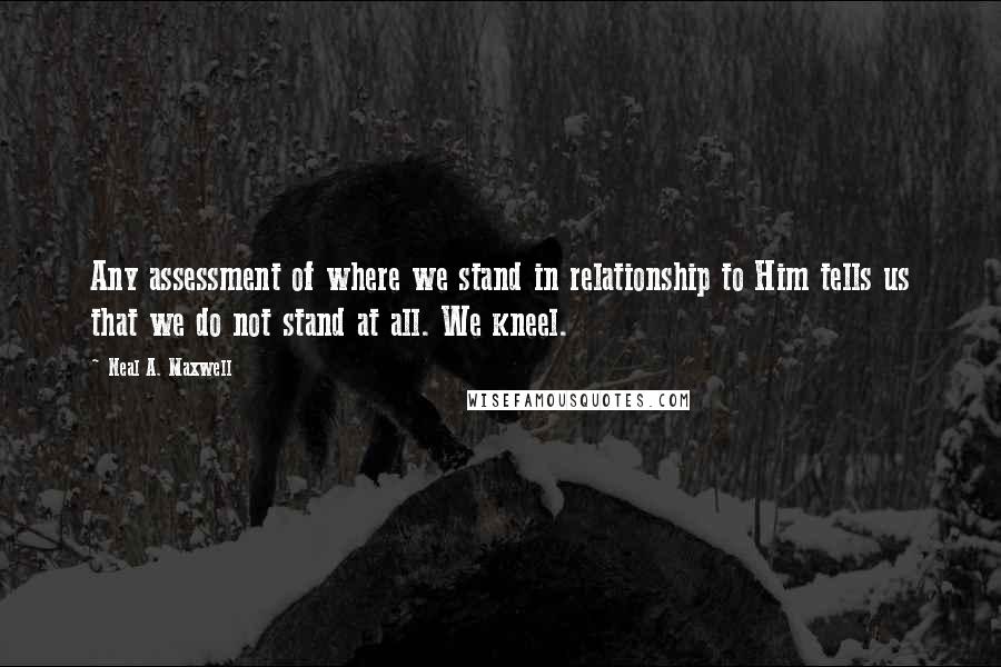 Neal A. Maxwell quotes: Any assessment of where we stand in relationship to Him tells us that we do not stand at all. We kneel.