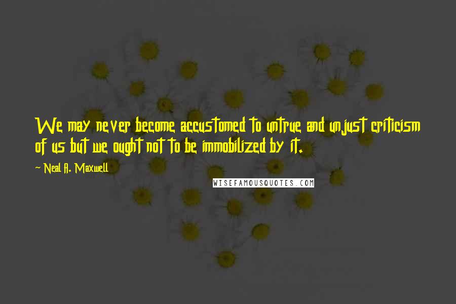 Neal A. Maxwell quotes: We may never become accustomed to untrue and unjust criticism of us but we ought not to be immobilized by it.