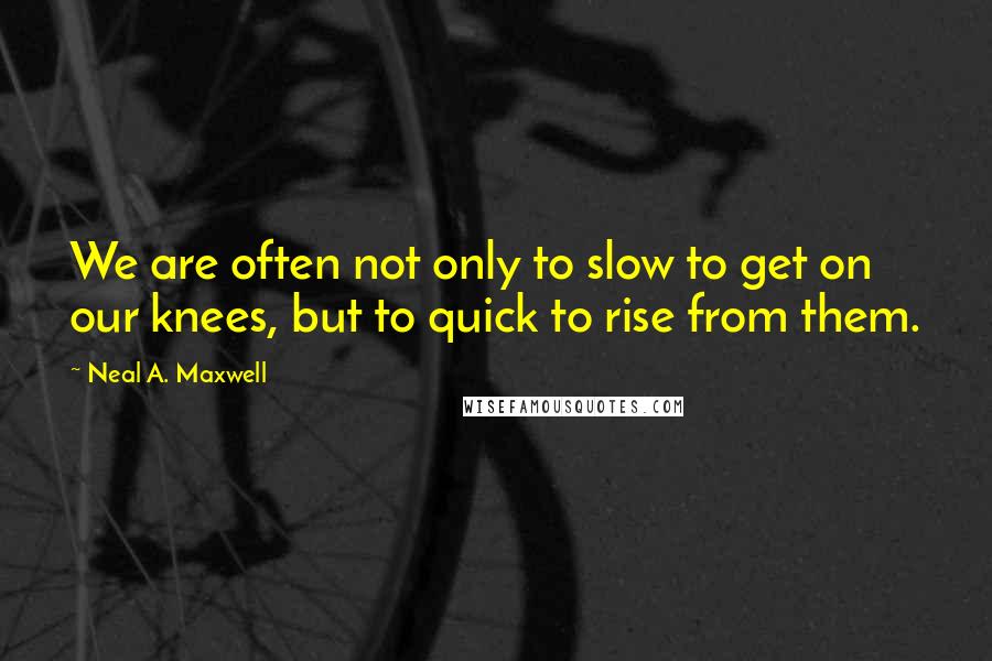 Neal A. Maxwell quotes: We are often not only to slow to get on our knees, but to quick to rise from them.
