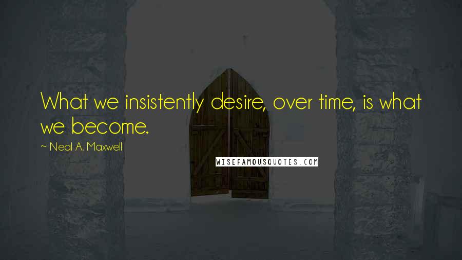 Neal A. Maxwell quotes: What we insistently desire, over time, is what we become.