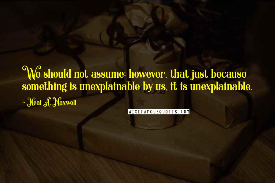 Neal A. Maxwell quotes: We should not assume; however, that just because something is unexplainable by us, it is unexplainable.