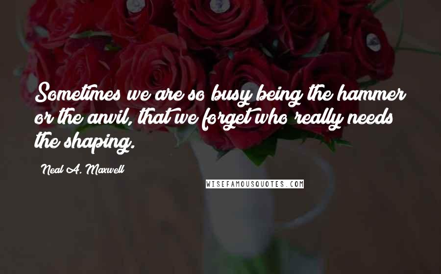 Neal A. Maxwell quotes: Sometimes we are so busy being the hammer or the anvil, that we forget who really needs the shaping.