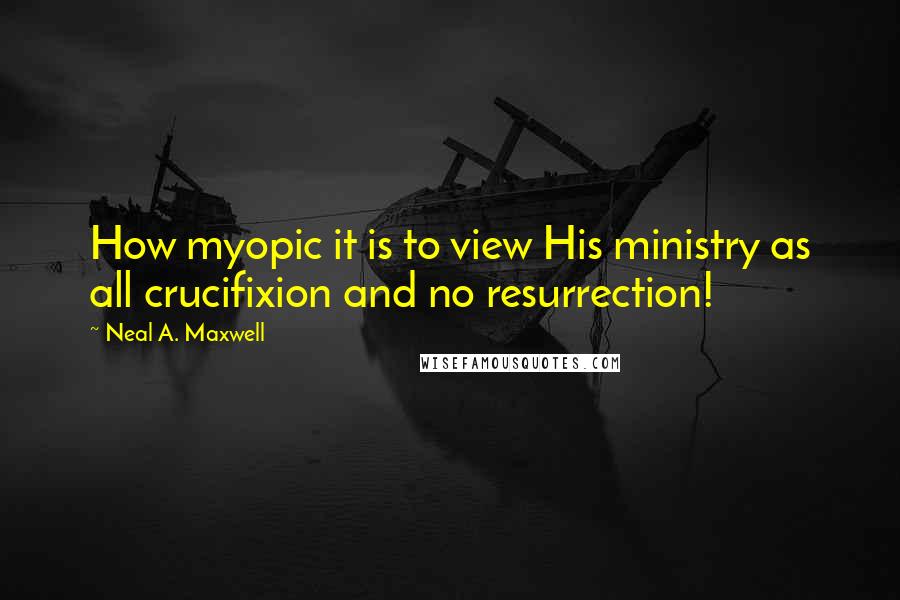 Neal A. Maxwell quotes: How myopic it is to view His ministry as all crucifixion and no resurrection!