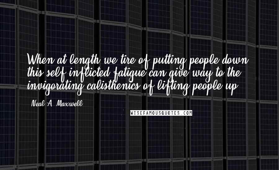 Neal A. Maxwell quotes: When at length we tire of putting people down, this self-inflicted fatigue can give way to the invigorating calisthenics of lifting people up.