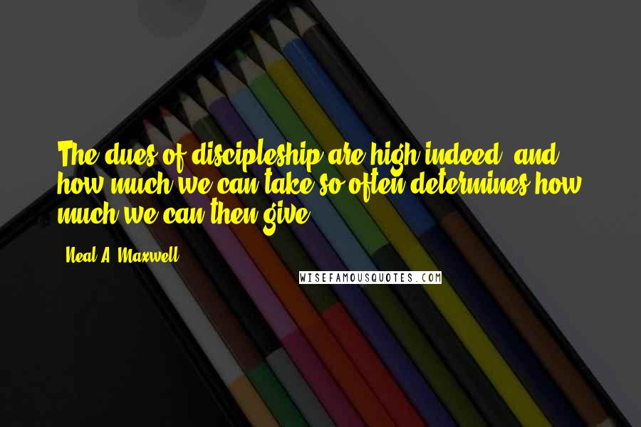 Neal A. Maxwell quotes: The dues of discipleship are high indeed, and how much we can take so often determines how much we can then give.