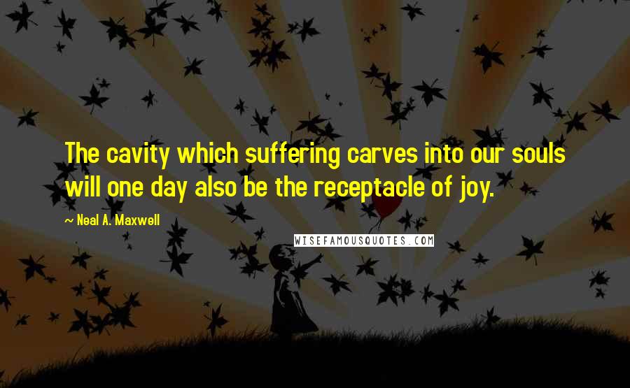 Neal A. Maxwell quotes: The cavity which suffering carves into our souls will one day also be the receptacle of joy.