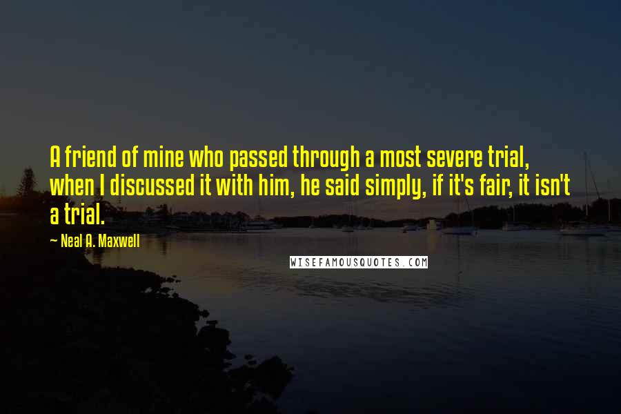 Neal A. Maxwell quotes: A friend of mine who passed through a most severe trial, when I discussed it with him, he said simply, if it's fair, it isn't a trial.