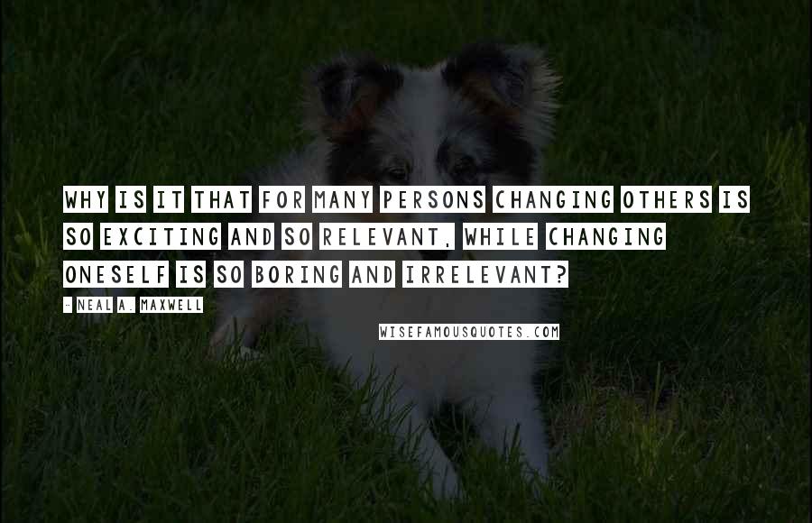 Neal A. Maxwell quotes: Why is it that for many persons changing others is so exciting and so relevant, while changing oneself is so boring and irrelevant?