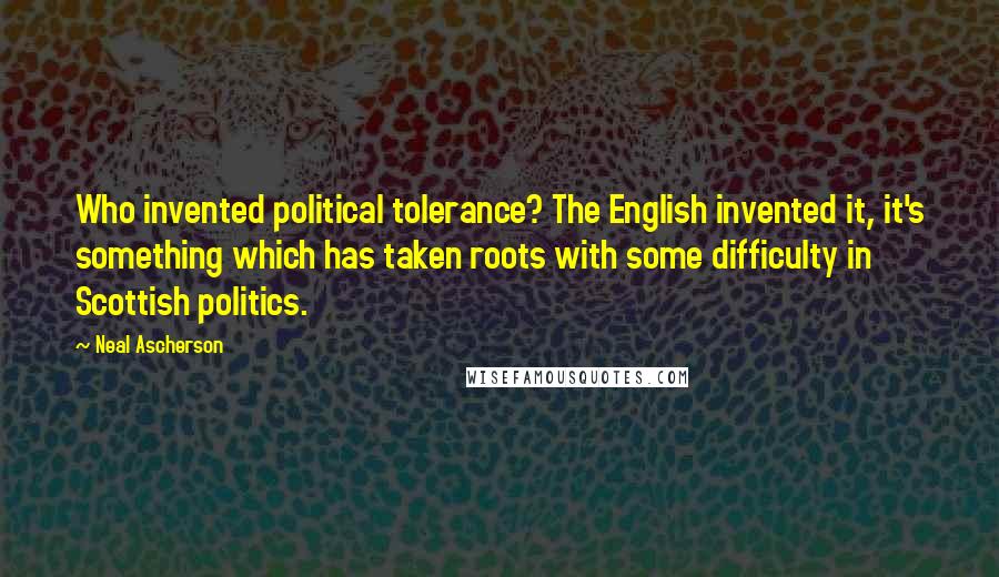 Neal Ascherson quotes: Who invented political tolerance? The English invented it, it's something which has taken roots with some difficulty in Scottish politics.