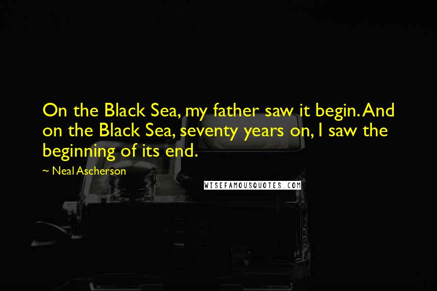 Neal Ascherson quotes: On the Black Sea, my father saw it begin. And on the Black Sea, seventy years on, I saw the beginning of its end.