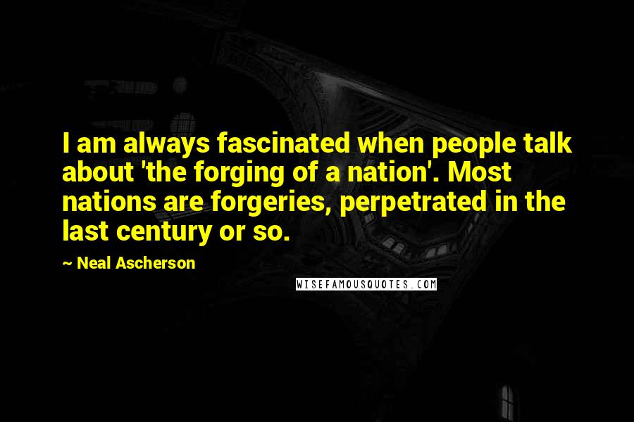 Neal Ascherson quotes: I am always fascinated when people talk about 'the forging of a nation'. Most nations are forgeries, perpetrated in the last century or so.