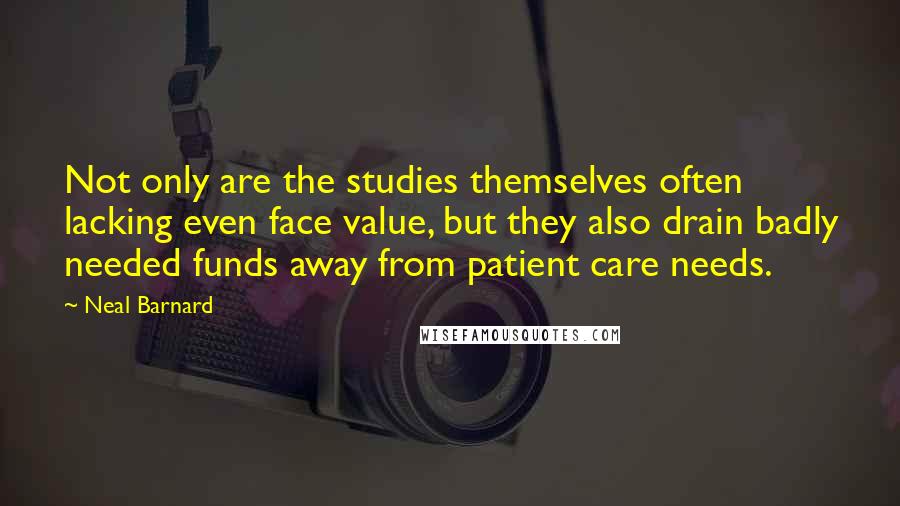 Neal Barnard quotes: Not only are the studies themselves often lacking even face value, but they also drain badly needed funds away from patient care needs. Neal Barnard quotes: Not only are the studies themselves often lacking even face value, but they also drain badly needed funds away from patient care needs.
