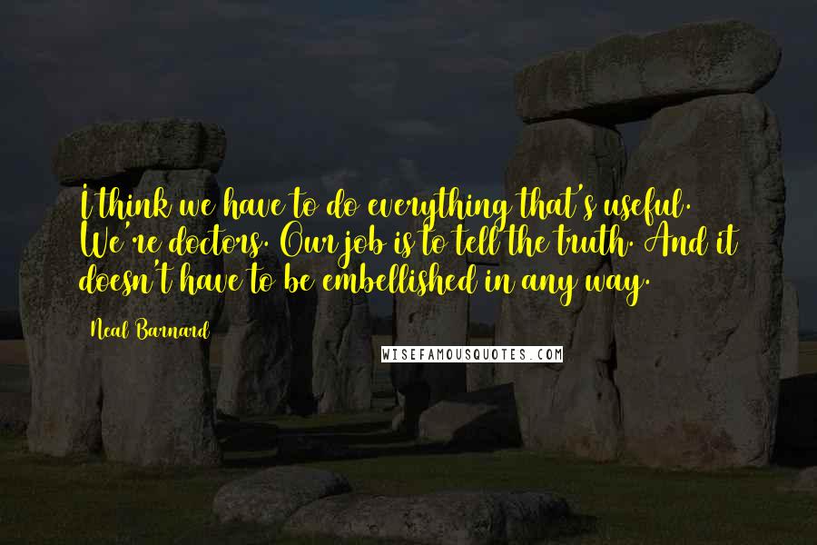 Neal Barnard quotes: I think we have to do everything that's useful. We're doctors. Our job is to tell the truth. And it doesn't have to be embellished in any way. Neal Barnard quotes: I think we have to do everything that's useful. We're doctors. Our job is to tell the truth. And it doesn't have to be embellished in any way.