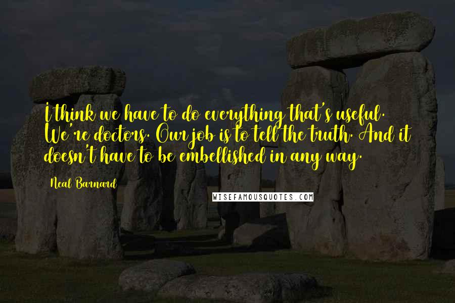 Neal Barnard quotes: I think we have to do everything that's useful. We're doctors. Our job is to tell the truth. And it doesn't have to be embellished in any way.