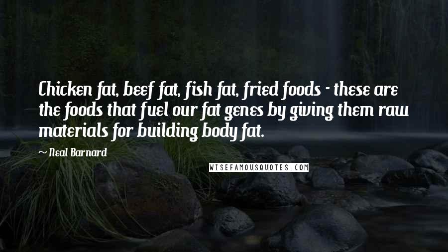Neal Barnard quotes: Chicken fat, beef fat, fish fat, fried foods - these are the foods that fuel our fat genes by giving them raw materials for building body fat. Neal Barnard quotes: Chicken fat, beef fat, fish fat, fried foods - these are the foods that fuel our fat genes by giving them raw materials for building body fat.