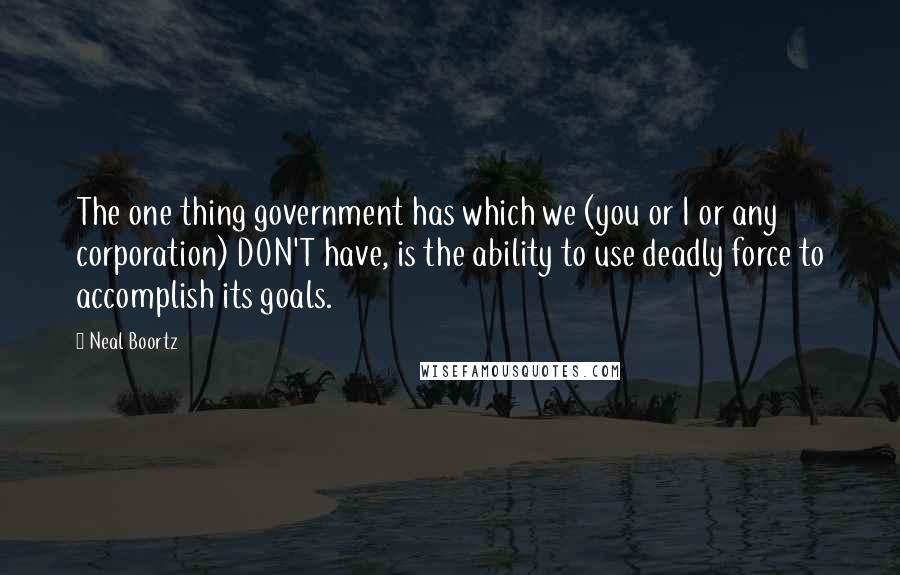 Neal Boortz quotes: The one thing government has which we (you or I or any corporation) DON'T have, is the ability to use deadly force to accomplish its goals.