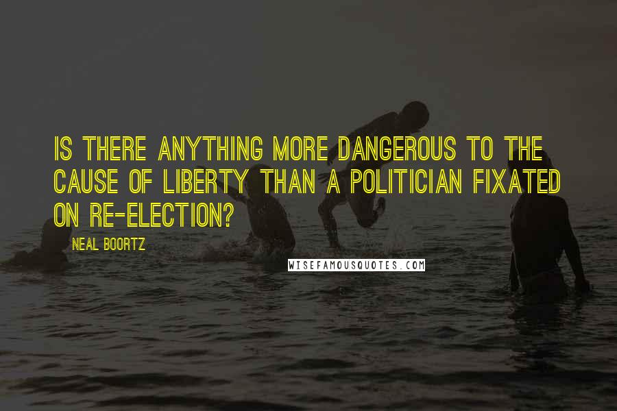 Neal Boortz quotes: Is there anything more dangerous to the cause of liberty than a politician fixated on re-election?