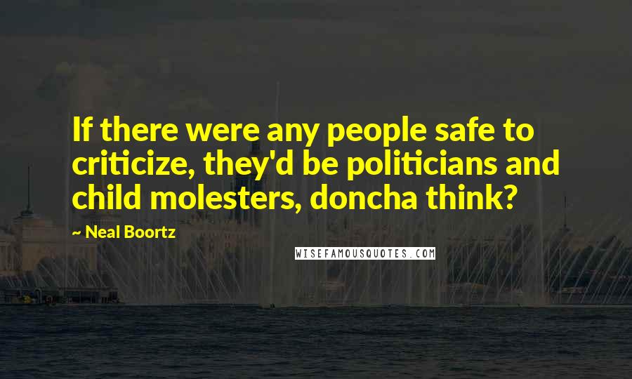 Neal Boortz quotes: If there were any people safe to criticize, they'd be politicians and child molesters, doncha think?