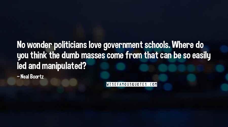 Neal Boortz quotes: No wonder politicians love government schools. Where do you think the dumb masses come from that can be so easily led and manipulated?
