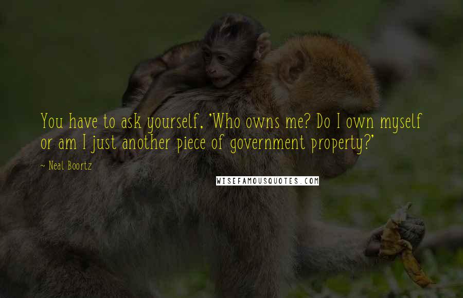 Neal Boortz quotes: You have to ask yourself, 'Who owns me? Do I own myself or am I just another piece of government property?'