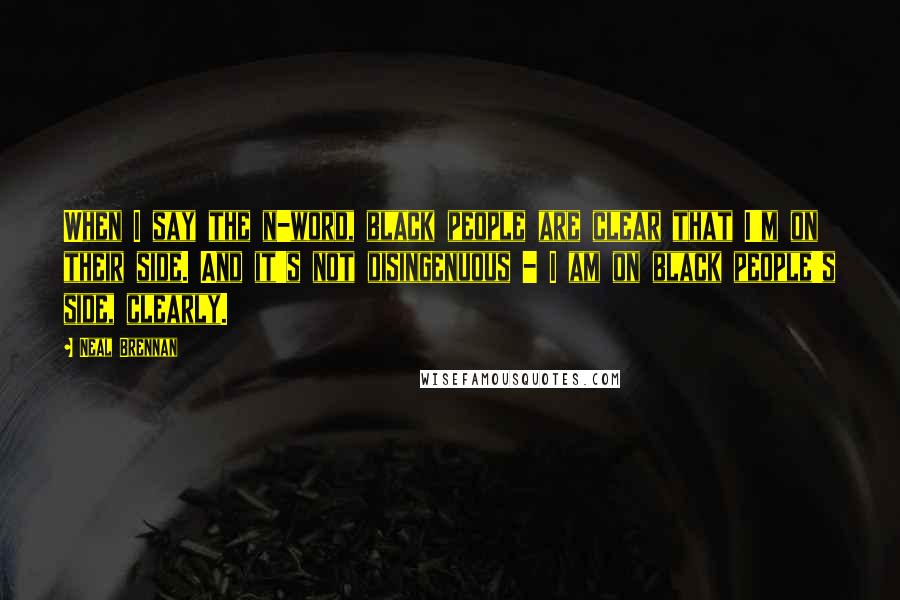 Neal Brennan quotes: When I say the n-word, black people are clear that I'm on their side. And it's not disingenuous - I am on black people's side, clearly.