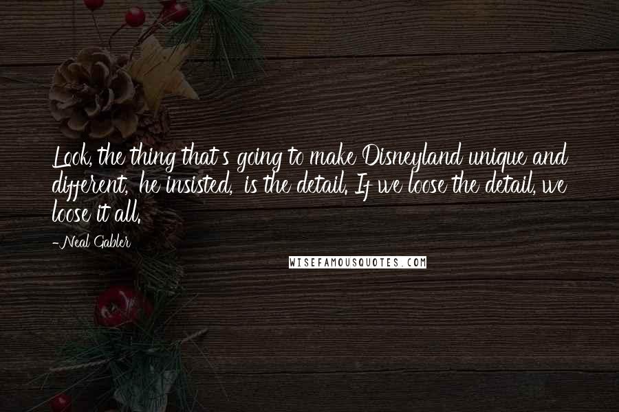 Neal Gabler quotes: Look, the thing that's going to make Disneyland unique and different,' he insisted, 'is the detail. If we loose the detail, we loose it all.