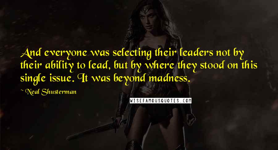 Neal Shusterman quotes: And everyone was selecting their leaders not by their ability to lead, but by where they stood on this single issue. It was beyond madness.