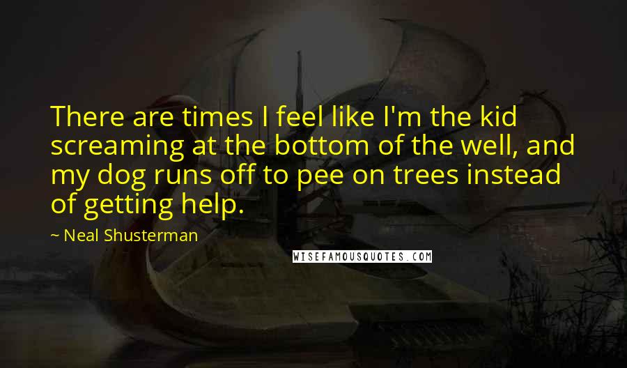 Neal Shusterman quotes: There are times I feel like I'm the kid screaming at the bottom of the well, and my dog runs off to pee on trees instead of getting help.