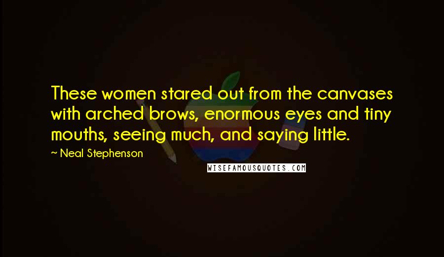 Neal Stephenson quotes: These women stared out from the canvases with arched brows, enormous eyes and tiny mouths, seeing much, and saying little.