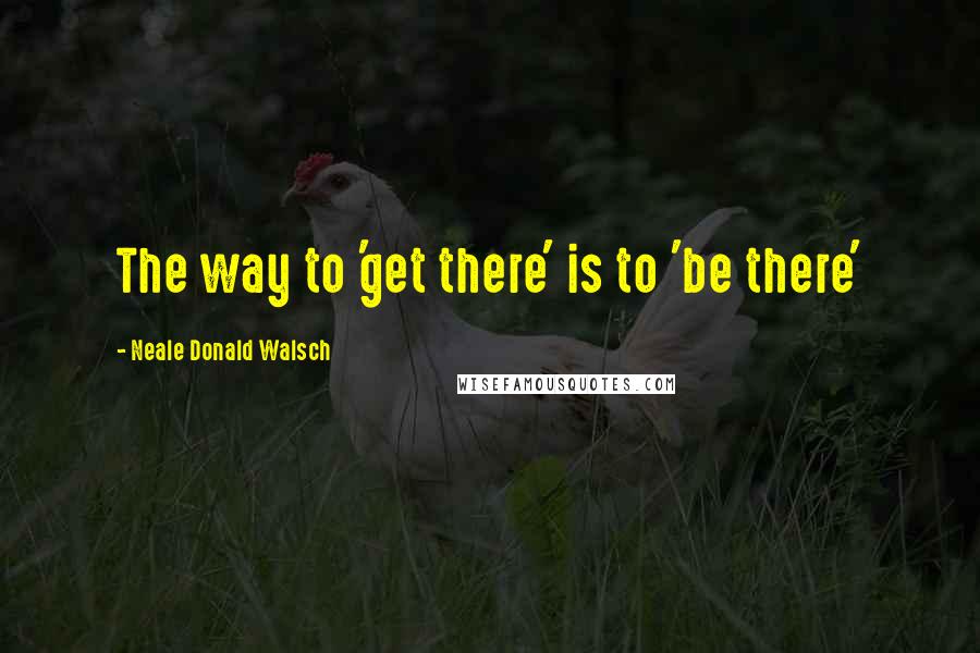 Neale Donald Walsch quotes: The way to 'get there' is to 'be there'