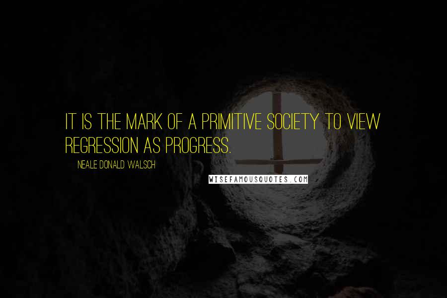 Neale Donald Walsch quotes: It is the mark of a primitive society to view regression as progress.