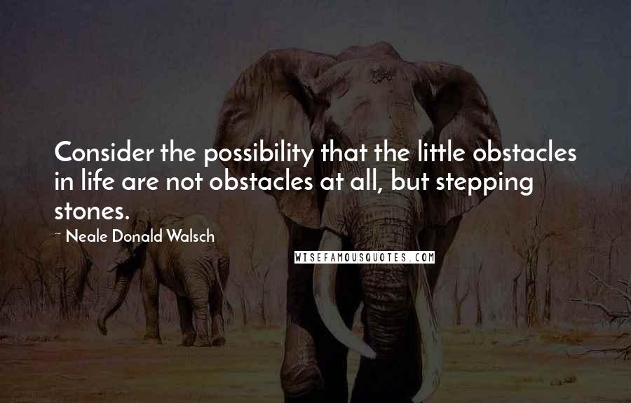 Neale Donald Walsch quotes: Consider the possibility that the little obstacles in life are not obstacles at all, but stepping stones.