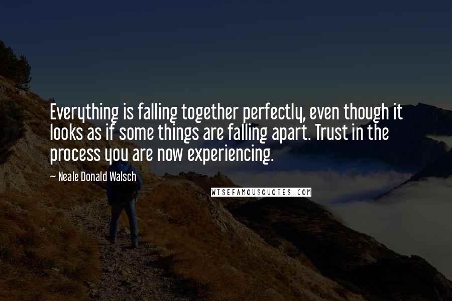 Neale Donald Walsch quotes: Everything is falling together perfectly, even though it looks as if some things are falling apart. Trust in the process you are now experiencing.