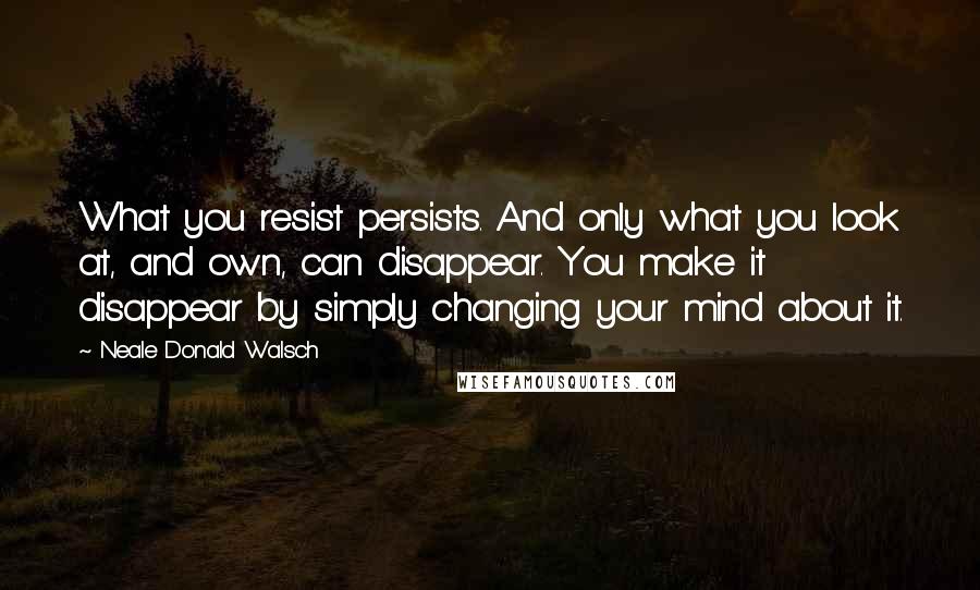 Neale Donald Walsch quotes: What you resist persists. And only what you look at, and own, can disappear. You make it disappear by simply changing your mind about it.