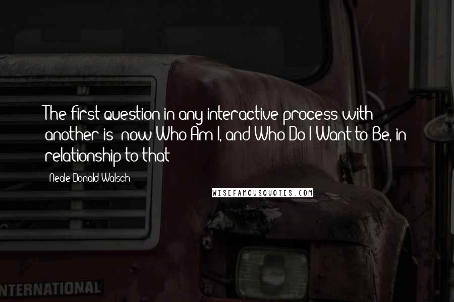 Neale Donald Walsch quotes: The first question in any interactive process with another is: now Who Am I, and Who Do I Want to Be, in relationship to that?