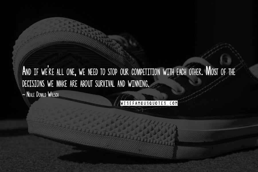 Neale Donald Walsch quotes: And if we're all one, we need to stop our competition with each other. Most of the decisions we make are about survival and winning.