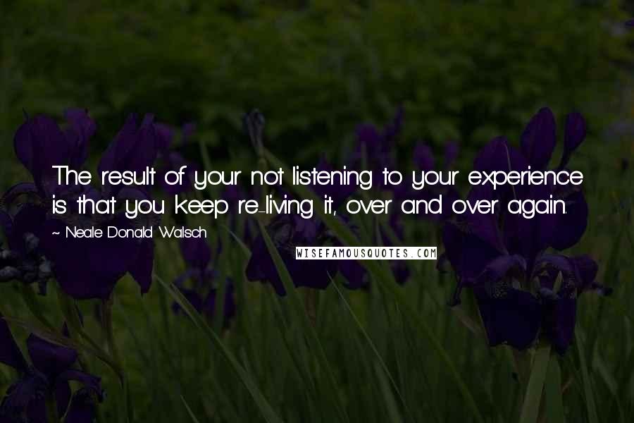 Neale Donald Walsch quotes: The result of your not listening to your experience is that you keep re-living it, over and over again.