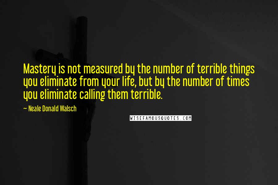 Neale Donald Walsch quotes: Mastery is not measured by the number of terrible things you eliminate from your life, but by the number of times you eliminate calling them terrible.