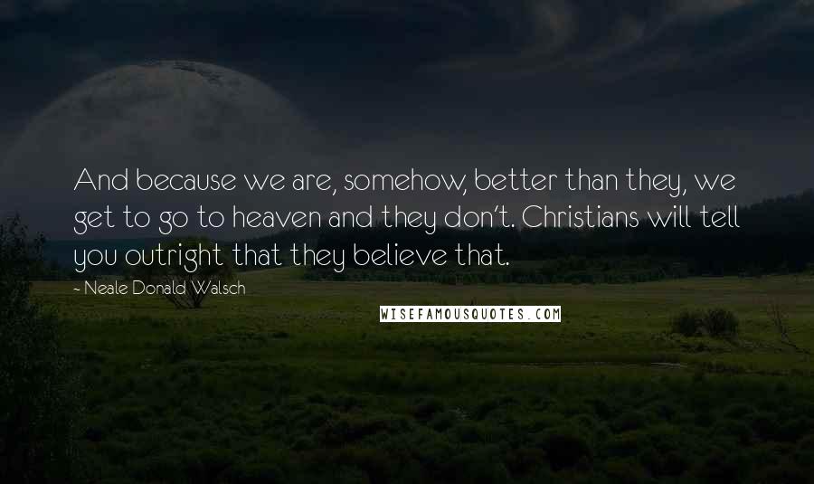 Neale Donald Walsch quotes: And because we are, somehow, better than they, we get to go to heaven and they don't. Christians will tell you outright that they believe that.