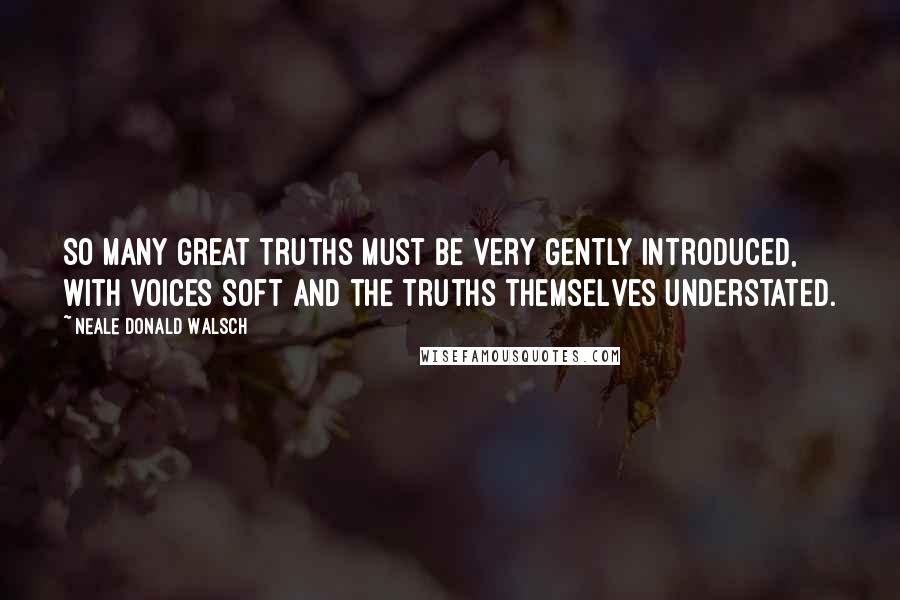 Neale Donald Walsch quotes: So many great truths must be very gently introduced, with voices soft and the truths themselves understated.