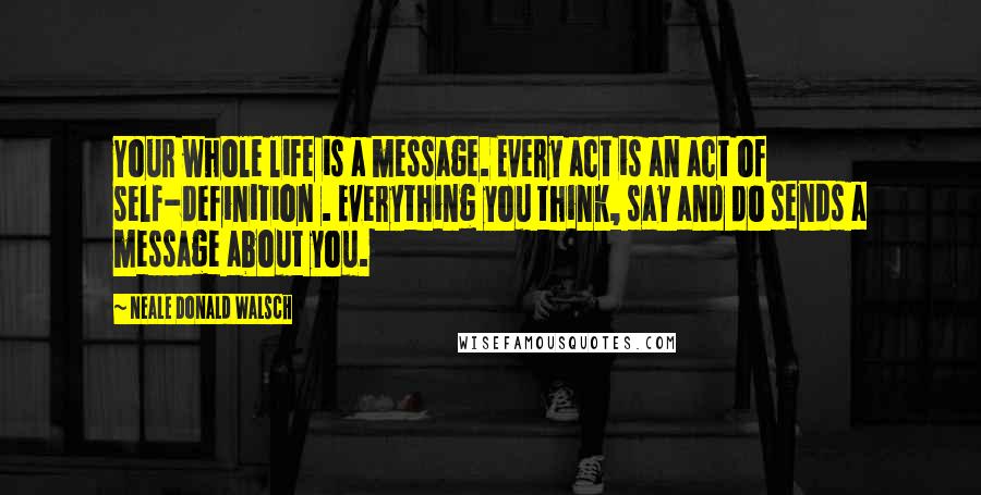 Neale Donald Walsch quotes: Your whole life is a message. Every act is an act of self-definition . Everything you think, say and do sends a message about you.