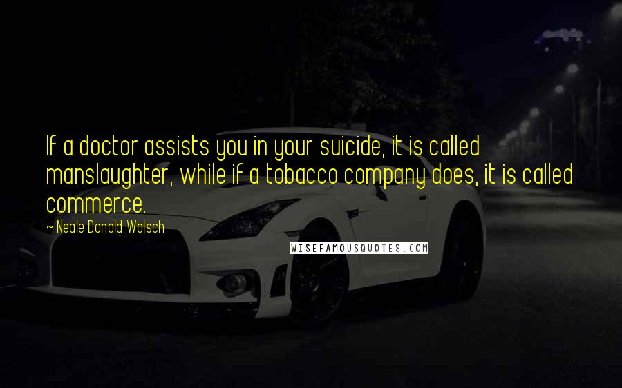 Neale Donald Walsch quotes: If a doctor assists you in your suicide, it is called manslaughter, while if a tobacco company does, it is called commerce.