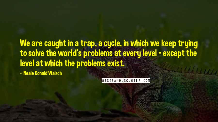 Neale Donald Walsch quotes: We are caught in a trap, a cycle, in which we keep trying to solve the world's problems at every level - except the level at which the problems exist.