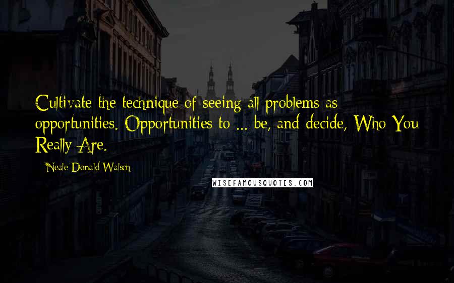 Neale Donald Walsch quotes: Cultivate the technique of seeing all problems as opportunities. Opportunities to ... be, and decide, Who You Really Are.