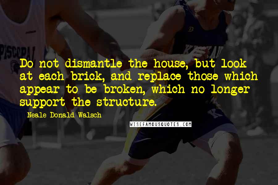 Neale Donald Walsch quotes: Do not dismantle the house, but look at each brick, and replace those which appear to be broken, which no longer support the structure.