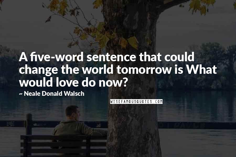 Neale Donald Walsch quotes: A five-word sentence that could change the world tomorrow is What would love do now?