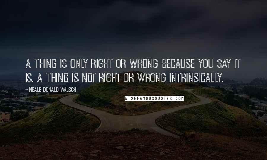 Neale Donald Walsch quotes: A thing is only right or wrong because you say it is. A thing is not right or wrong intrinsically.